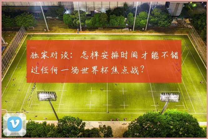 独家对谈：怎样安排时间才能不错过任何一场世界杯焦点战？