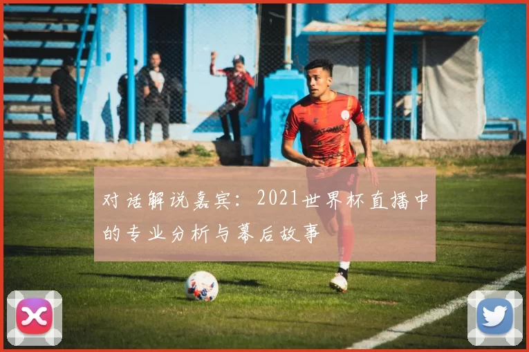 对话解说嘉宾:2021世界杯直播中的专业分析与幕后故事