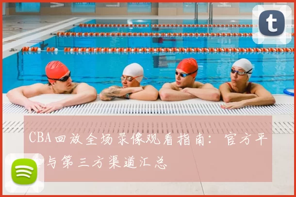 CBA回放全场录像观看指南：官方平台与第三方渠道汇总