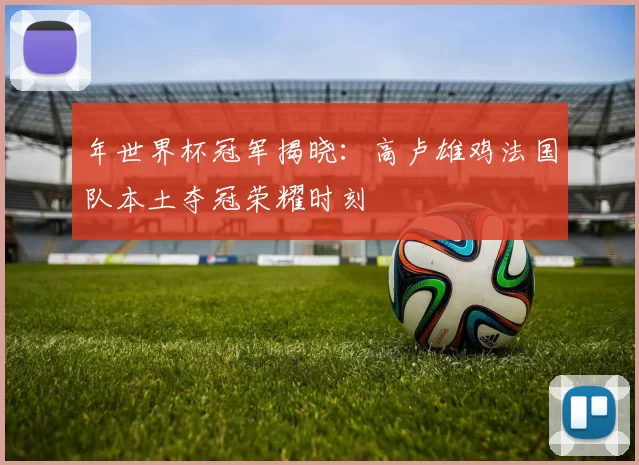 年世界杯冠军揭晓：高卢雄鸡法国队本土夺冠荣耀时刻