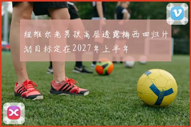 纽维尔老男孩高层透露梅西回归计划目标定在2027年上半年