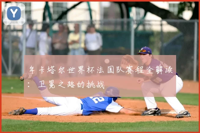 年卡塔尔世界杯法国队赛程全解读:卫冕之路的挑战