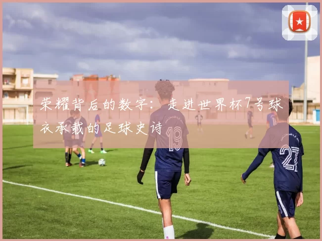 荣耀背后的数字:走进世界杯7号球衣承载的足球史诗