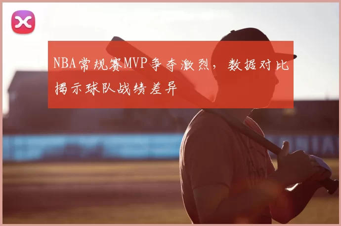NBA常规赛MVP争夺激烈,数据对比揭示球队战绩差异