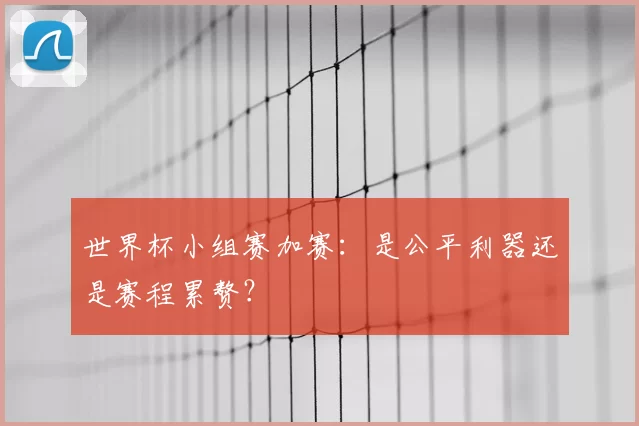 世界杯小组赛加赛:是公平利器还是赛程累赘?