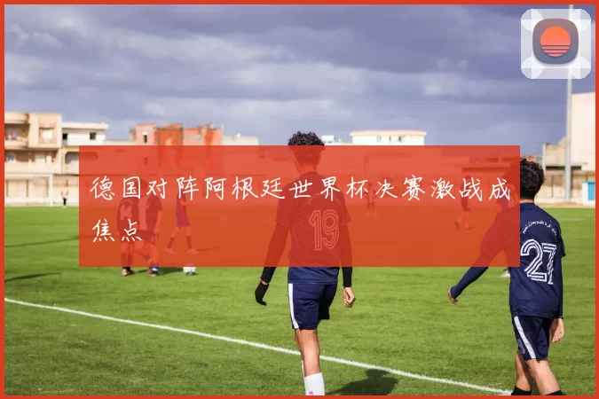 德国对阵阿根廷世界杯决赛激战成焦点