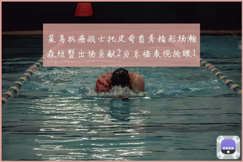 菜鸟抗癌战士托皮奇首秀精彩杨瀚森短暂出场贡献2分乐福表现抢眼14分钟斩获11分2助