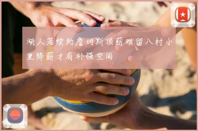 湖人若续约詹姆斯顶薪难留八村小里降薪才有补强空间
