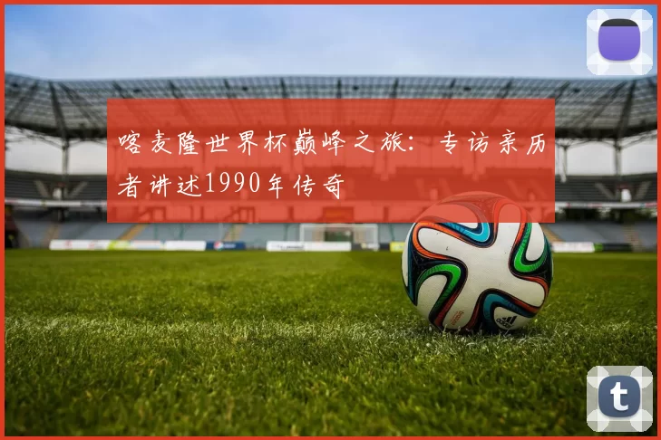 喀麦隆世界杯巅峰之旅：专访亲历者讲述1990年传奇