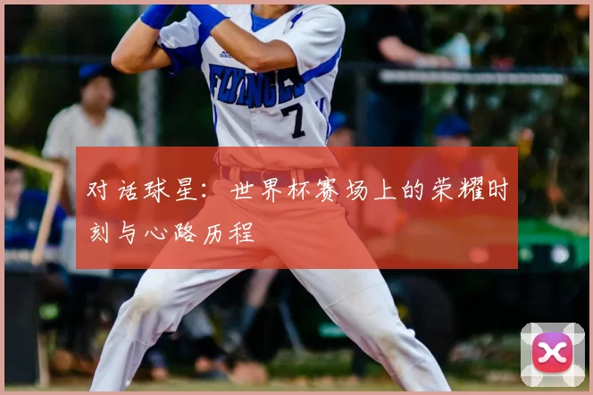 对话球星:世界杯赛场上的荣耀时刻与心路历程