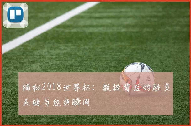 揭秘2018世界杯：数据背后的胜负关键与经典瞬间