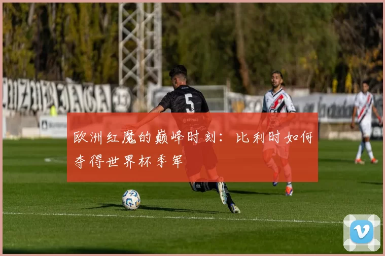 欧洲红魔的巅峰时刻：比利时如何夺得世界杯季军