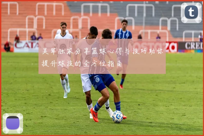 吴军独家分享篮球心得与技巧助你提升球技的全方位指南