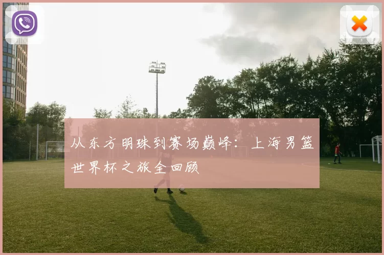 从东方明珠到赛场巅峰：上海男篮世界杯之旅全回顾