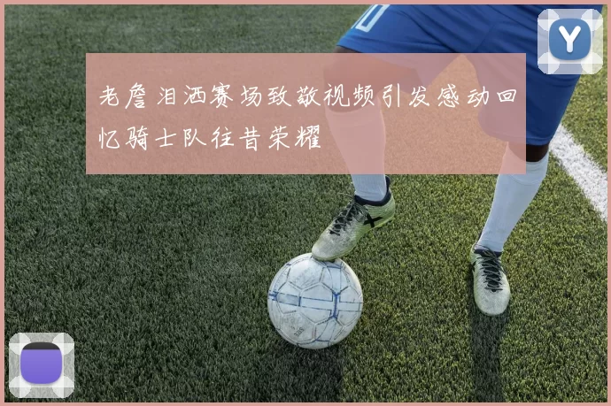老詹泪洒赛场致敬视频引发感动回忆骑士队往昔荣耀