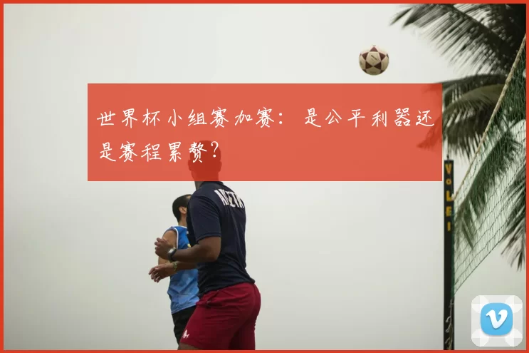 世界杯小组赛加赛:是公平利器还是赛程累赘?