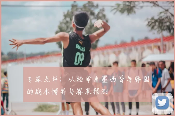 专家点评:从赔率看墨西哥与韩国的战术博弈与赛果预测