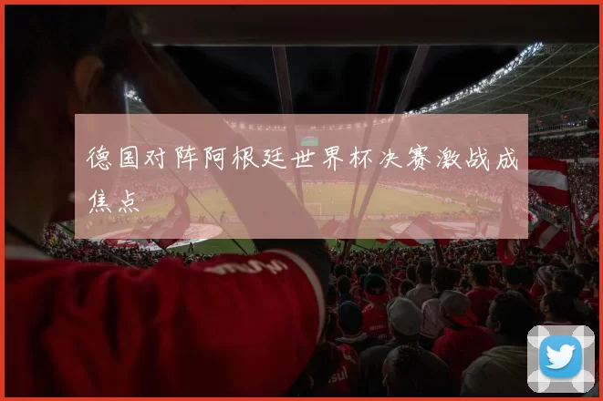 德国对阵阿根廷世界杯决赛激战成焦点