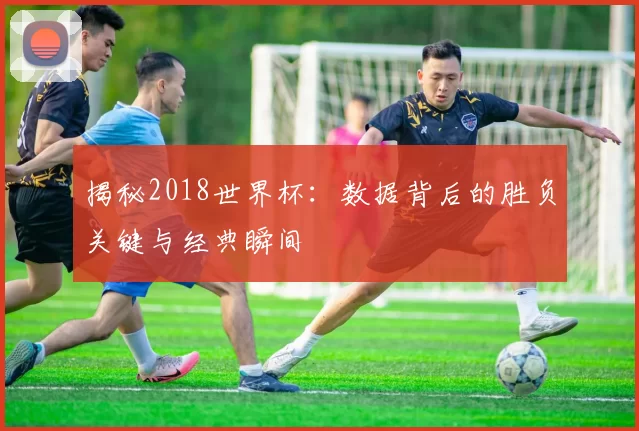 揭秘2018世界杯：数据背后的胜负关键与经典瞬间