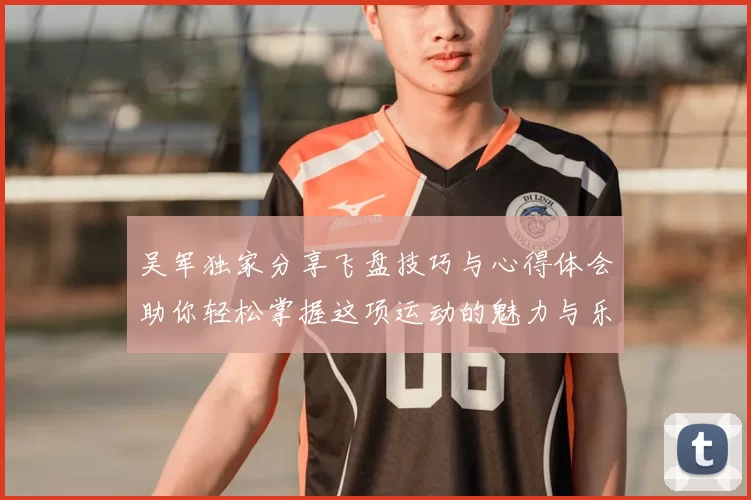 吴军独家分享飞盘技巧与心得体会助你轻松掌握这项运动的魅力与乐趣
