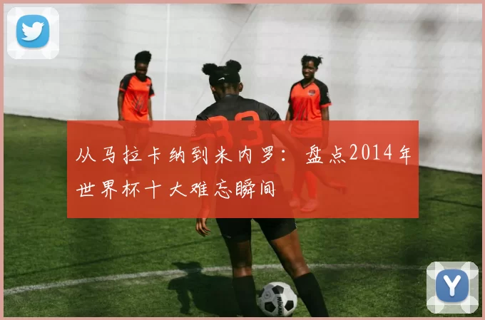从马拉卡纳到米内罗:盘点2014年世界杯十大难忘瞬间