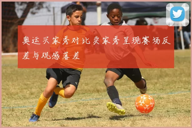奥运买家秀对比卖家秀呈现赛场反差与观感落差